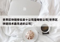 世界区块链排名前十公司是哪些公司[世界区块链技术最先进的公司]